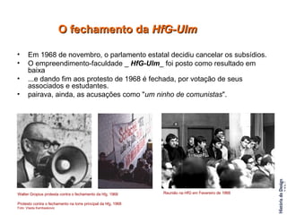 Em 1968 de novembro, o parlamento estatal decidiu cancelar os subsídios.  O empreendimento-faculdade _  HfG-Ulm _ foi posto como resultado em baixa  ...e dando fim aos protesto de 1968 é fechada, por votação de seus associados e estudantes. pairava, ainda, as acusações como " um ninho de comunistas ". O fechamento da  HfG-Ulm Walter Gropius protesta contra o fechamento da hfg, 1968 Protesto contra o fechamento na torre principal da hfg, 1968 Foto: Vlasta Kambaskovic  Reunião na HfG em Fevereiro de 1968  