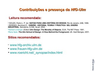 Leitura recomendada: SOUZA, Pedro L. P. de /  NOTAS PARA UMA HISTÓRIA DO DESIGN . Rio de Janeiro, 2AB, 1998. BÜRDEK, Bernhard E. /  DISEÑO , HISTORIA, TEORIA Y PRÁCTICA  DEL DISEÑO   INDUSTRIAL . Barcelona, G.Gilli, 3a.ed. 2002. Herbert  Lindinger   (Editor)  Ulm Design: The Morality of Objects.   EUA, The MIT Press. 1991.  Rene   Spitz  . The Ulm School of Design: A View Behind the Foreground.  UK. Axel Menges, 2201.  Sitios recomendados: www.hfg-archiv.ulm.de   www.frauen-hfg-ulm.de   www. roericht . net/_synopse/index .html   Contribuições e presença da  HfG-Ulm 