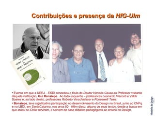 Evento em que a UERJ – ESDI concedeu o título de  Doutor Honoris Causa  ao Professor visitante daquela instituição,  Gui Bonsiepe.  Ao lado esquerdo – professores  Leonardo Visconti  e Valdir Soares e, ao lado direito, professores  Roberto Verschleisser  e  Roosewelt Teles . Bonsiepe , teve significativa participação no desenvolvimento do Design no Brasil, junto ao CNPq e no LBDI, em SantaCatarina, nos anos 80.  Além disso, alguns de seus textos, desde a época em que atuou no Chile serviram, e servem de base didático-pedagógicos ao ensino do Design. Contribuições e presença da  HfG-Ulm 