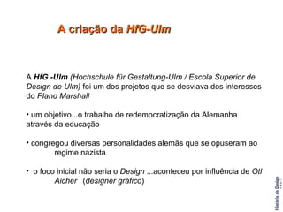 A criação da  HfG-Ulm A  HfG -Ulm  (Hochschule für Gestaltung-Ulm / Escola Superior de Design de Ulm)  foi um dos projetos que se desviava dos interesses do  Plano Marshall um objetivo...o trabalho de redemocratização da Alemanha  através da educação congregou diversas personalidades alemãs que se opuseram ao  regime nazista o foco inicial não seria o  Design  ...aconteceu por influência de  Otl  Aicher   ( designer gráfico ) 