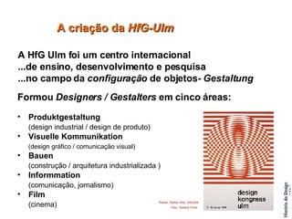 A HfG Ulm foi um centro internacional  ...de ensino, desenvolvimento e pesquisa  ...no campo da  configuração  de objetos-  Gestaltung Formou  Designers / Gestalters  em cinco áreas: Produktgestaltung  (design industrial / design de produto) Visuelle Kommunikation  (design gráfico / comunicação visual) Bauen  (construção / arquitetura industrializada ) Informmation  (comunicação, jornalismo) Film  (cinema) A criação da  HfG-Ulm Plakat, Stefan May 1963/64 Foto: Roland Fürst   