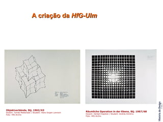 A criação da  HfG-Ulm Objektverbände, Stj. 1962/63 Dozent: Tomás Maldonado / Student: Hans-Jürgen Lannoch Foto: HfG-Archiv Räumliche Operation in der Ebene, Stj. 1967/68 Dozent: Herbert Kapitzki / Student: Andrés Dimitriu Foto: HfG-Archiv Kerstin Lindberg, Rodolfo Bonetto und Studenten des 2. Studienjahres, Projektbesprechung, 1963/64                                                                                                                                                                                                                                                                                                       