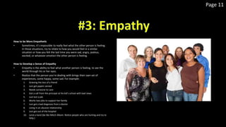 Page 11
How to be More Empathetic
• Sometimes, it’s impossible to really feel what the other person is feeling.
In those situations, try to relate to how you would feel in a similar
situation or how you felt the last time you were sad, angry, jealous,
excited, or whatever emotion the other person is feeling.
How to Develop a Sense of Empathy
• Empathy is the ability to feel what another person is feeling, to see the
world through his or her eyes.
• Realize that the person you’re dealing with brings their own set of
experiences, some happy, some sad. For example:
1. Grieving the loss of a friend
2. Just got papers served
3. Needs someone to care
4. Got a call from the principal at his kid’s school with bad news
5. Just lost a job
6. Works two jobs to support her family
7. Just got a bad diagnosis from a doctor
8. Living in an abusive relationship
9. Just got out of the hospital
10. Lend a hand (be like Mitch Albom: Notice people who are hurting and try to
help.)
 