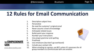 @doncrawley #custserv
1. Descriptive subject lines
2. Personalize
3. Re-read the customer’s original email
4. Never assume a level of knowledge
5. Anticipate related issues
6. Bullet-point your response
7. Number your instructions
8. Use proper grammar and spelling
9. Proofread
10. Use emoticons (but don’t go overboard)
11. Include your contact info
12. When emailing to a group, use BCC unless it’s necessary for all
group members to communicate with one another
12 Rules for Email Communication
Page 71
 