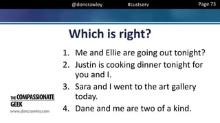 @doncrawley #custserv
Which is right?
1. Me and Ellie are going out tonight?
2. Justin is cooking dinner tonight for
you and I.
3. Sara and I went to the art gallery
today.
4. Dane and me are two of a kind.
Page 73
 