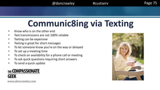 @doncrawley #custserv
Communic8ing via Texting
Page 75
• Know who is on the other end
• Text transmissions are not 100% reliable
• Texting can be expensive
• Texting is great for short messages
• To let someone know you’re on the way or delayed
• To set up a meeting time
• To check on availability for a phone call or meeting
• To ask quick questions requiring short answers
• To send a quick update
 