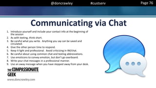 @doncrawley #custserv
Communicating via Chat
Page 76
1. Introduce yourself and include your contact info at the beginning of
the session
2. As with texting, think short.
3. Be careful what you write. Anything you say can be saved and
circulated.
4. Give the other person time to respond.
5. Keep it light and professional. Avoid criticizing in IM/chat.
6. Be careful about using common chat and texting abbreviations.
7. Use emoticons to convey emotion, but don’t go overboard.
8. Write your chat messages in a professional manner.
9. Use an away message when you have stepped away from your desk.
 