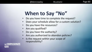 @doncrawley #custserv
When to Say “No”
• Do you have time to complete the request?
• Does your schedule allow for a custom solution?
• Do you have the resources?
• Are you qualified?
• Do you have the authority?
• Are you authorized to abandon policies?
• Is the request within your scope of
responsibility?
Page 80
 