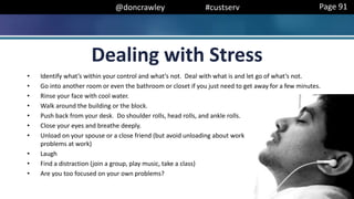@doncrawley #custserv
Dealing with Stress
• Identify what’s within your control and what’s not. Deal with what is and let go of what’s not.
• Go into another room or even the bathroom or closet if you just need to get away for a few minutes.
• Rinse your face with cool water.
• Walk around the building or the block.
• Push back from your desk. Do shoulder rolls, head rolls, and ankle rolls.
• Close your eyes and breathe deeply.
• Unload on your spouse or a close friend (but avoid unloading about work
problems at work)
• Laugh
• Find a distraction (join a group, play music, take a class)
• Are you too focused on your own problems?
Page 91
 