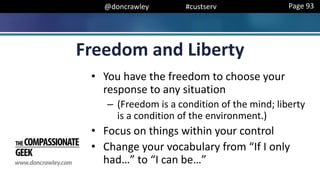 @doncrawley #custserv
Freedom and Liberty
• You have the freedom to choose your
response to any situation
– (Freedom is a condition of the mind; liberty
is a condition of the environment.)
• Focus on things within your control
• Change your vocabulary from “If I only
had…” to “I can be…”
Page 93
 