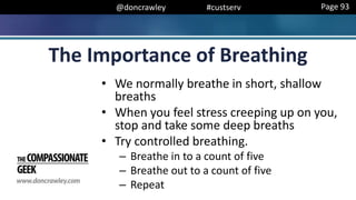 @doncrawley #custserv
The Importance of Breathing
• We normally breathe in short, shallow
breaths
• When you feel stress creeping up on you,
stop and take some deep breaths
• Try controlled breathing.
– Breathe in to a count of five
– Breathe out to a count of five
– Repeat
Page 93
 