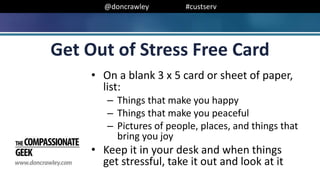 @doncrawley #custserv
Get Out of Stress Free Card
• On a blank 3 x 5 card or sheet of paper,
list:
– Things that make you happy
– Things that make you peaceful
– Pictures of people, places, and things that
bring you joy
• Keep it in your desk and when things
get stressful, take it out and look at it
 