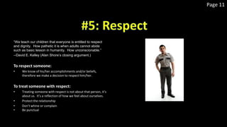 Page 11
“We teach our children that everyone is entitled to respect
and dignity. How pathetic it is when adults cannot abide
such as basic lesson in humanity. How unconscionable.”
--David E. Kelley (Alan Shore’s closing argument.)
To respect someone:
• We know of his/her accomplishments and/or beliefs,
therefore we make a decision to respect him/her.
To treat someone with respect:
• Treating someone with respect is not about that person, it’s
about us. It’s a reflection of how we feel about ourselves.
• Protect the relationship
• Don’t whine or complain
• Be punctual
 