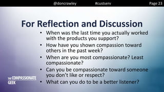 @doncrawley #custserv
For Reflection and Discussion
• When was the last time you actually worked
with the products you support?
• How have you shown compassion toward
others in the past week?
• When are you most compassionate? Least
compassionate?
• Can you be compassionate toward someone
you don’t like or respect?
• What can you do to be a better listener?
Page 23
 