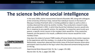 @doncrawley #custserv
In the early 1990s, Italian neuroscientist Giacomo Rizzolatti, MD, along with colleagues
at the University of Parma in Italy, noticed that individual neurons in the brains of
Macaque monkeys fired both when a monkey grabbed an object as well as when a
monkey observed that action by another monkey. They conducted a research study,
which was published in 1992, in which they found that individual neurons would only
fire in response to very specific actions. For example, if a researcher were to pick up a
peanut, a specific mirror neuron in the monkey’s brain would fire. If the researcher,
however, put the peanut in his mouth, a different mirror neuron would fire in the
monkey’s brain.
How does this relate to humans? fMRI studies of human brains show similar responses
to the experiences with the monkeys. In a study at the University of Groningen in the
Netherlands, researchers observed that similar areas of the brain became active when
participants were touched on the leg or when they observed someone being touched
on the leg.
Experimental Brain Research (Vol. 91, No. 1, pages 176-180)
Neuron (Vol. 42, No. 2, pages 335-346)
The science behind social intelligence
 