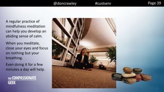 @doncrawley #custserv Page 39
A regular practice of
mindfulness meditation
can help you develop an
abiding sense of calm.
When you meditate,
close your eyes and focus
on nothing but your
breathing.
Even doing it for a few
minutes a day will help.
 