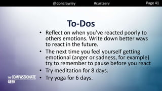 @doncrawley #custserv
To-Dos
• Reflect on when you’ve reacted poorly to
others emotions. Write down better ways
to react in the future.
• The next time you feel yourself getting
emotional (anger or sadness, for example)
try to remember to pause before you react
• Try meditation for 8 days.
• Try yoga for 6 days.
Page 41
 