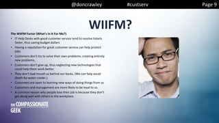 @doncrawley #custserv Page 9
WIIFM?The WIIFM Factor (What’s In It For Me?)
• IT Help Desks with good customer service tend to resolve tickets
faster, thus saving budget dollars
• Having a reputation for great customer service can help protect
jobs
• Customers don’t try to solve their own problems, creating entirely
new problems.
• Customers don’t give up, thus neglecting new technologies that
could help them work better.
• They don’t bad-mouth us behind our backs. (We can help avoid
death-by-water-cooler.)
• Customers are open to learning new ways of doing things from us.
• Customers and management are more likely to be loyal to us.
• A common reason why people lose their job is because they don’t
get along well with others in the workplace.
 