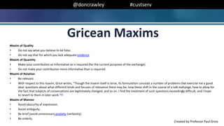 @doncrawley #custserv
Maxim of Quality
• Do not say what you believe to be false.
• Do not say that for which you lack adequate evidence.
Maxim of Quantity
• Make your contribution as informative as is required (for the current purposes of the exchange).
• Do not make your contribution more informative than is required.
Maxim of Relation
• Be relevant.
• With respect to this maxim, Grice writes, "Though the maxim itself is terse, its formulation conceals a number of problems that exercise me a good
deal: questions about what different kinds and focuses of relevance there may be, how these shift in the course of a talk exchange, how to allow for
the fact that subjects of conversations are legitimately changed, and so on. I find the treatment of such questions exceedingly difficult, and I hope
to revert to them in later work."[1]
Maxim of Manner
• Avoid obscurity of expression.
• Avoid ambiguity.
• Be brief (avoid unnecessary prolixity (verbosity).
• Be orderly.
Gricean Maxims
Created by Professor Paul Grice
 