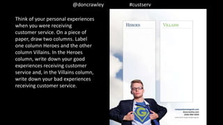 @doncrawley #custserv
Think of your personal experiences
when you were receiving
customer service. On a piece of
paper, draw two columns. Label
one column Heroes and the other
column Villains. In the Heroes
column, write down your good
experiences receiving customer
service and, in the Villains column,
write down your bad experiences
receiving customer service.
 