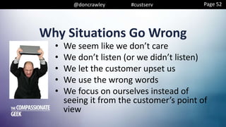@doncrawley #custserv
Why Situations Go Wrong
• We seem like we don’t care
• We don’t listen (or we didn’t listen)
• We let the customer upset us
• We use the wrong words
• We focus on ourselves instead of
seeing it from the customer’s point of
view
Page 52
 