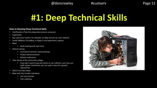 How to Develop Deep Technical Skills
• Certifications (Take the preparation process seriously.)
• Experiment
• Buy used Cisco routers, for example, on eBay and set up a test network.
• Install VMWare, VirtualBox, or Hyper-V and experiment, explore
• Read
• Read anything and read much
• Attend training
• Commercial seminars and workshops
• Product demonstrations
• Attend conferences
• Take classes at the community college
• If you don’t want to pay the tuition or can’t afford it, see if you can
audit classes. Sometimes, you can audit a class for a greatly
reduced fee.
• Watch YouTube videos
• Meet with like-minded individuals
• Join users groups
• Find a Meetup
@doncrawley #custserv Page 11
 