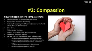 Page 11
How to become more compassionate:
• Develop empathy for your fellow human beings.
• Focus on the alleviation of suffering.
• Instead of recognizing the differences between yourself and
others, focus on the similarities.
• Slow down.
• Hidden acts of kindness.
• Practice caring about those who mistreat you.
• Make all of this a daily practice.
• Do the Just Like Me exercise from Ode Magazine:
– Just like me, this person is seeking happiness in his/her life.
– Just like me, this person is trying to avoid suffering in his/her life.
– Just like me, this person has known sadness, loneliness and
despair.
– Just like me, this person is seeking to fill his/her needs.
– Just like me, this person is learning about life.`
 