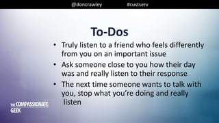 @doncrawley #custserv
To-Dos
• Truly listen to a friend who feels differently
from you on an important issue
• Ask someone close to you how their day
was and really listen to their response
• The next time someone wants to talk with
you, stop what you’re doing and really
listen
 