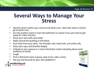 Several Ways to Manage Your
Stress
• Identify what’s within your control and what’s not. Deal with what is and let
go of what’s not.
• Go into another room or even the bathroom or closet if you just need to get
away for a few minutes.
• Rinse your face with cool water.
• Walk around the building or the block.
• Push back from your desk. Do shoulder rolls, head rolls, and ankle rolls.
• Close your eyes and breathe deeply.
• Unload on your spouse or a close friend (but avoid unloading about work
problems at work)
• Laugh
• Find a distraction (join a group, play music, take a class)
• Are you too focused on your own problems?
Page 26/Section 33
 