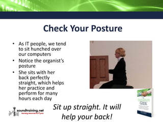 Check Your Posture
• As IT people, we tend
to sit hunched over
our computers
• Notice the organist’s
posture
• She sits with her
back perfectly
straight, which helps
her practice and
perform for many
hours each day
Sit up straight. It will
help your back!
 