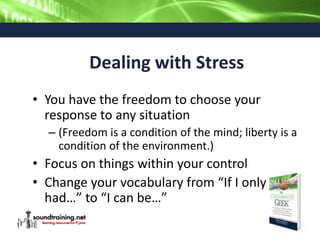 Dealing with Stress
• You have the freedom to choose your
response to any situation
– (Freedom is a condition of the mind; liberty is a
condition of the environment.)
• Focus on things within your control
• Change your vocabulary from “If I only
had…” to “I can be…”
 