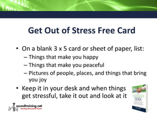 Get Out of Stress Free Card
• On a blank 3 x 5 card or sheet of paper, list:
– Things that make you happy
– Things that make you peaceful
– Pictures of people, places, and things that bring
you joy
• Keep it in your desk and when things
get stressful, take it out and look at it
 