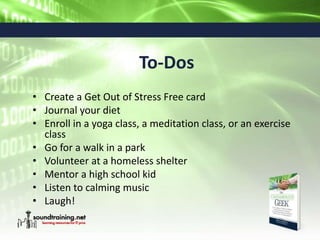 To-Dos
• Create a Get Out of Stress Free card
• Journal your diet
• Enroll in a yoga class, a meditation class, or an exercise
class
• Go for a walk in a park
• Volunteer at a homeless shelter
• Mentor a high school kid
• Listen to calming music
• Laugh!
 