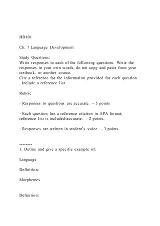 HD101
Ch. 7 Language Development
Study Questions:
Write responses to each of the following questions. Write the
responses in your own words, do not copy and paste from your
textbook, or another source.
Cite a reference for the information provided for each question
. Include a reference list.
Rubric
· Responses to questions are accurate. – 5 points
· Each question has a reference citation in APA format;
reference list is included/accurate. – 2 points.
· Responses are written in student’s voice. – 3 points.
--------
1. Define and give a specific example of:
Language
Definition:
Morphemes
Definition:
 