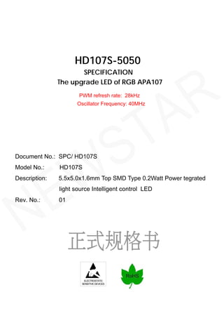 ELECTROSTATIC
SENSITIVE DEVICES
HD107S-5050
SPECIFICATION
The upgrade LED of RGB APA107
Document No.: SPC/ HD107S
Description: 5.5x5.0x1.6mm Top SMD Type 0.2Watt Power tegrated
light source Intelligent control LED
Rev. No.: 01
PWM refresh rate: 28kHz
Oscillator Frequency: 40MHz
Model No.: HD107S
NEWSTAR
 