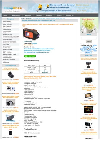 Home           All Products         About Us              Payment         Shipping              Return    Contact Us

                                home >> MONITOR>> HD 1080p Helmet Sport Mini DVR Camera Monitor,Wide 120°
        Categories
                                  HD 1080p Helmet Sport Mini DVR Camera Monitor,Wide 120°
 MINI CAMERA

 BABY MONITOR                     100% new high-tech HD 1080p Helmet Sport Mini DVR Camera Monitor,Wide
                                  120°
 SPY EARPIECE

 GSM CAMERA

 LCD MONITOR

 BUG DETECTOR                                                                                                                       Search
 WIRELESS AV TRANSCEIVER

 GPS TRACKING
                                       Click to enlarge                                                                             Search
 DVR VIDEO RECORDER
                                       Product Code: ECMN062
 LED LIGHT                          Price:$232.00                                                                        hot key search: "BABY
 FINGERPRINT                         Condition : In stock                                                                   MONITOR", "SPY
                                     New,6 Month Warranty!30 Days Money back warranty !                                  EARPIECE", "LED LIGHT",
 WI-FI BOOSTER
                                     Shipping to USA, UK, AU,CA, DE,FR,RU,IR, BR,NZ...                                    "CCTV CAMERA", "SPY
 CCTV CAMERA                         Any questions E-mail to:info@hong-shop.com                                                EARPIECE"
 MP3 MP4 FILM PLAYER
                                                                                                                                 What's new
 VIDEO GLASSES
                                                                                                                         Vehicle Car DVR Camera Cam
 PORTABLE SCANNER                                                                                                        Road Recorder Motion Detect
                                    Shipping & Handling
 All Brands

     Special Products                       $ 1 to $ 29.99               $6
                                           $29.99 to $ 200               $10
  IR Car Vehicle Dash Cam
                                            Above $ 200                  $ 20
Camera Rotable 270° Monitor                                                                                                    $134.59 $103.53
                                      Other country ,please send      info@hong-
                                                email                  shop.com                                             7" Color Screen LCD Car
                                                                                                                          RearView Headrest Monitor +
                                                                                                                                       TV
                                    Description of HD 1080p Helmet Sport Mini DVR
                                    Camera Monitor,Wide 120°:
Recent Price:$101.40 $78.00

2.4GHz Wireless Camera,Baby          -Resolution: 5Mega CMOS Sensor
  Monitor,Talking Each Other         -View Angle:85degree
                                     -Lens:F=1/1.4, f=4.3                                                                       $113.69 $87.45
                                     Video Standard: MOV file, H.264 Compression
                                                                                                                           2.4GHz A/V Wireless Night
                                     Resolution
                                                                                                                            Camera 7inch LCD Baby
                                     -1920x1080/30FPS
                                                                                                                                   Monitor
                                     -1280x720/30FPS
                                     -848x480/60FPS
Recent Price:$168.94 $129.95         -640x480/30FPS
Motion Detect Vehicle Camera
 Mini DVR Cam+Car Charger            Audio:Built-in Microphone
                                     Snapshot Function: YES ,3200x2400;2592x1944
                                                                                                                               $218.27 $167.90
                                     LCD Display
                                     -Size: 1.5 Inch TFT LCD                                                             High Resolution 1280*960,30fps
                                     -Resolution:480x240                                                                    Mini DV DVR Camera Cam

 Recent Price:$95.42 $73.40          Memory expand: SD card Slot , 1~32GB supported
                                     Water Resist: YES, Rain Water Level
  WATERPROOF SPORTS                  OSD Language: English, Russia, Spanish, Italian, Japanese,
HELMET DIGITAL A/V CAMERA            Chinese
        MINI DVR
                                     Other specification                                                                        $89.34 $68.72
                                     -Time Stamp on Video
                                     -Video&Picture playback                                                               720*480PIXELS MOTION
                                     -Power saving settings                                                              DETECT SPY BUTTON CAMERA
                                     -Cycle Recording                                                                             AV DVR
                                     -USB Interface: USB2.0 (mini USB)
Recent Price:$102.10 $78.54          -AV Terminal: HDMI output
Oringal AEE VOX Mini DV DVR          Power supply: 3.7V 1300mAh
   Camera MD99,Free 4GB
                                    Product Name:
                                                                                                                               $231.92 $178.40

                                     1080p HD Helmet camcorder                                                            HD720p Vehicle Car Camera
                                                                                                                         DVR CAM Dashboard Recorder

Recent Price:$122.72 $94.40         Product Model:
 