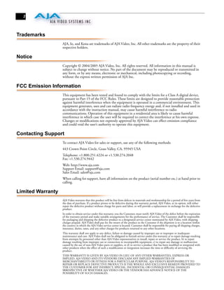 2




Trademarks
                   AJA, Io, and Kona are trademarks of AJA Video, Inc. All other trademarks are the property of their
                   respective holders.

Notice
                   Copyright © 2004/2005 AJA Video, Inc. All rights reserved. All information in this manual is
                   subject to change without notice. No part of the document may be reproduced or transmitted in
                   any form, or by any means, electronic or mechanical, including photocopying or recording,
                   without the express written permission of AJA Inc.

FCC Emission Information
                   This equipment has been tested and found to comply with the limits for a Class A digital device,
                   pursuant to Part 15 of the FCC Rules. These limits are designed to provide reasonable protection
                   against harmful interference when the equipment is operated in a commercial environment. This
                   equipment generates, uses and can radiate radio frequency energy and, if not installed and used in
                   accordance with the instruction manual, may cause harmful interference to radio
                   communications. Operation of this equipment in a residential area is likely to cause harmful
                   interference in which case the user will be required to correct the interference at his own expense.
                   Changes or modiﬁcations not expressly approved by AJA Video can effect emission compliance
                   and could void the user’s authority to operate this equipment.

Contacting Support
                   To contact AJA Video for sales or support, use any of the following methods:
                   443 Crown Point Circle, Grass Valley, CA. 95945 USA
                   Telephone: +1.800.251.4224 or +1.530.274.2048
                   Fax: +1.530.274.9442
                   Web: http://www.aja.com
                   Support Email: support@aja.com
                   Sales Email: sales@aja.com
                   When calling for support, have all information on the product (serial number etc.) at hand prior to
                   calling.

Limited Warranty
                   AJA Video warrants that this product will be free from defects in materials and workmanship for a period of ﬁve years from
                   the date of purchase. If a product proves to be defective during this warranty period, AJA Video, at its option, will either
                   repair the defective product without charge for parts and labor, or will provide a replacement in exchange for the defective
                   product.
                   In order to obtain service under this warranty, you the Customer, must notify AJA Video of the defect before the expiration
                   of the warranty period and make suitable arrangements for the performance of service. The Customer shall be responsible
                   for packaging and shipping the defective product to a designated service center nominated by AJA Video, with shipping
                   charges prepaid. AJA Video shall pay for the return of the product to the Customer if the shipment is to a location within
                   the country in which the AJA Video service center is located. Customer shall be responsible for paying all shipping charges,
                   insurance, duties, taxes, and any other charges for products returned to any other locations.
                   This warranty shall not apply to any defect, failure or damage caused by improper use or improper or inadequate
                   maintenance and care. AJA Video shall not be obligated to furnish service under this warranty a) to repair damage resulting
                   from attempts by personnel other than AJA Video representatives to install, repair or service the product, b) to repair
                   damage resulting from improper use or connection to incompatible equipment, c) to repair any damage or malfunction
                   caused by the use of non-AJA Video parts or supplies, or d) to service a product that has been modiﬁed or integrated with
                   other products when the effect of such a modiﬁcation or integration increases the time or difﬁculty of servicing the
                   product.
                   THIS WARRANTY IS GIVEN BY AJA VIDEO IN LIEU OF ANY OTHER WARRANTIES, EXPRESS OR
                   IMPLIED. AJA VIDEO AND ITS VENDORS DISCLAIM ANY IMPLIED WARRANTIES OF
                   MERCHANTABILITY OR FITNESS FOR A PARTICULAR PURPOSE. AJA VIDEO’S RESPONSIBILITY TO
                   REPAIR OR REPLACE DEFECTIVE PRODUCTS IS THE WHOLE AND EXCLUSIVE REMEDY PROVIDED TO
                   THE CUSTOMER FOR ANY INDIRECT, SPECIAL, INCIDENTAL OR CONSEQUENTIAL DAMAGES
                   IRRESPECTIVE OF WHETHER AJA VIDEO OR THE VENDOR HAS ADVANCE NOTICE OF THE
                   POSSIBILITY OF SUCH DAMAGES.
 