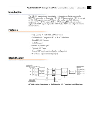 AJA HD10A HDTV Analog to Serial Video Converter User Manual — Introduction                                           3

Introduction
                    The HD10A is a miniature, high-quality, 10-bit analog to digital converter for
                    HDTV. A companion to the popular HD10C2 D/A converter, the HD10A can add
                    an HD-SDI output to cameras, VTRs, or other analog-only high deﬁnition
                    equipment. The HD10A accepts RGB or YPbPr analog HD and outputs three
                    duplicate HD-SDI signals. It provides 1080/1035i, 1080p, and 720p with internal
                    or external sync.

Features

                         • High-Quality 10-bit HDTV A/D Conversion
                                                                                                           1
                         • Full Bandwidth Component HD RGB or YPbPr Input
                         • Three HD-SDI Outputs
                         • Multi-Standard
                         • Internal or External Sync
                         • Optional 12V Power
                         • External DIP switch user interface for configuration
                         • Bi-level sync capable (internal jumper)

Block Diagram


                COMPONENT
                INPUTS (selected by DIP switch)                                                                HD Serial Digital
                                                                                                               OUTPUTS
                        Y      G
                                                                 Filter                                                Serial Out 1
                                            Color Space                             A/D
                        Pb     B             Converter           Filter          Converter &   Serialize               Serial Out 2
                                                 &                                Decoder
                                            Input Select                                                               Serial Out 3
                        Pr     R                                 Filter


                                                           Int
                      External Sync                                       Sync
                     (Select Internal                      Ext            Lock
                    or External Sync)


                    HD10A Analog Component to Serial Digital HD Converter, Block Diagram
 