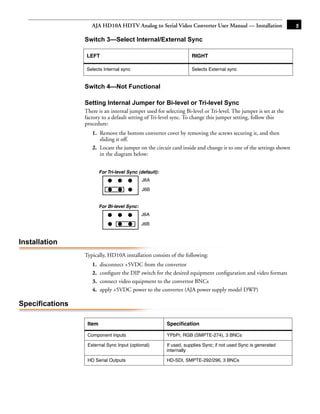 AJA HD10A HDTV Analog to Serial Video Converter User Manual — Installation                    5

                 Switch 3—Select Internal/External Sync
                                         :


                 LEFT                                                RIGHT

                 Selects Internal sync                               Selects External sync


                 Switch 4—Not Functional

                 Setting Internal Jumper for Bi-level or Tri-level Sync
                 There is an internal jumper used for selecting Bi-level or Tri-level. The jumper is set at the
                 factory to a default setting of Tri-level sync. To change this jumper setting,1follow this
                 procedure:
                    1. Remove the bottom converter cover by removing the screws securing it, and then
                       sliding it off.
                    2. Locate the jumper on the circuit card inside and change it to one of the settings shown
                       in the diagram below:


                         For Tri-level Sync (default):
                                              J6A

                                              J6B


                         For Bi-level Sync:
                                              J6A

                                              J6B



Installation
                 Typically, HD10A installation consists of the following:
                    1.   disconnect +5VDC from the convertor
                    2.   conﬁgure the DIP switch for the desired equipment conﬁguration and video formats
                    3.   connect video equipment to the convertor BNCs
                    4.   apply +5VDC power to the converter (AJA power supply model DWP)

Specifications

                  Item                                   Speciﬁcation

                  Component Inputs                       YPbPr, RGB (SMPTE-274), 3 BNCs

                  External Sync Input (optional)         If used, supplies Sync; if not used Sync is generated
                                                         internally

                  HD Serial Outputs                      HD-SDI, SMPTE-292/296, 3 BNCs
 