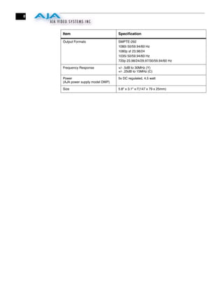 6



    Item                           Speciﬁcation

    Output Formats                 SMPTE-292
                                   1080i 50/59.94/60 Hz
                                   1080p sf 23.98/24
                                   1035i 50/59.94/60 Hz
                                   720p 23.98/24/29.97/30/59.94/60 Hz

    Frequency Response             +/- .5dB to 30MHz (Y)
                                   +/- .25dB to 15MHz (C)

    Power                          5v DC regulated, 4.5 watt
    (AJA power supply model DWP)

    Size                           5.8" x 3.1" x l”(147 x 79 x 25mm)
 