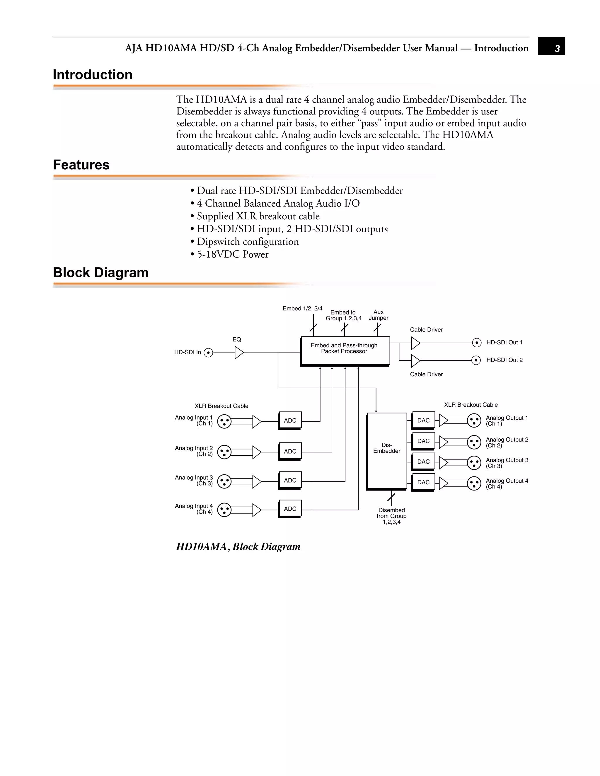 AJA HD10AMA HD/SD 4-Ch Analog Embedder/Disembedder User Manual — Introduction                                                      3

Introduction
                    The HD10AMA is a dual rate 4 channel analog audio Embedder/Disembedder. The
                    Disembedder is always functional providing 4 outputs. The Embedder is user
                    selectable, on a channel pair basis, to either “pass” input audio or embed input audio
                    from the breakout cable. Analog audio levels are selectable. The HD10AMA
                    automatically detects and conﬁgures to the input video standard.
Features
                         • Dual rate HD-SDI/SDI Embedder/Disembedder
                         • 4 Channel Balanced Analog Audio I/O
                         • Supplied XLR breakout cable                                                                1
                         • HD-SDI/SDI input, 2 HD-SDI/SDI outputs
                         • Dipswitch configuration
                         • 5-18VDC Power
Block Diagram

                                                Embed 1/2, 3/4
                                                                  Embed to         Aux
                                                                 Group 1,2,3,4   Jumper

                                                                                                Cable Driver
                                       EQ                                                                                    HD-SDI Out 1
                                                         Embed and Pass-through
                    HD-SDI In                              Packet Processor
                                                                                                                             HD-SDI Out 2

                                                                                                Cable Driver




                           XLR Breakout Cable                                                                  XLR Breakout Cable

                    Analog Input 1                                                                                          Analog Output 1
                            (Ch 1)              ADC                                               DAC
                                                                                                                            (Ch 1)

                                                                                                  DAC                       Analog Output 2
                                                                                    Dis-                                    (Ch 2)
                    Analog Input 2                                                Embedder
                            (Ch 2)              ADC
                                                                                                  DAC                       Analog Output 3
                                                                                                                            (Ch 3)
                    Analog Input 3
                            (Ch 3)              ADC                                               DAC                       Analog Output 4
                                                                                                                            (Ch 4)


                    Analog Input 4
                            (Ch 4)              ADC                                 Disembed
                                                                                   from Group
                                                                                      1,2,3,4



                    HD10AMA, Block Diagram
 
