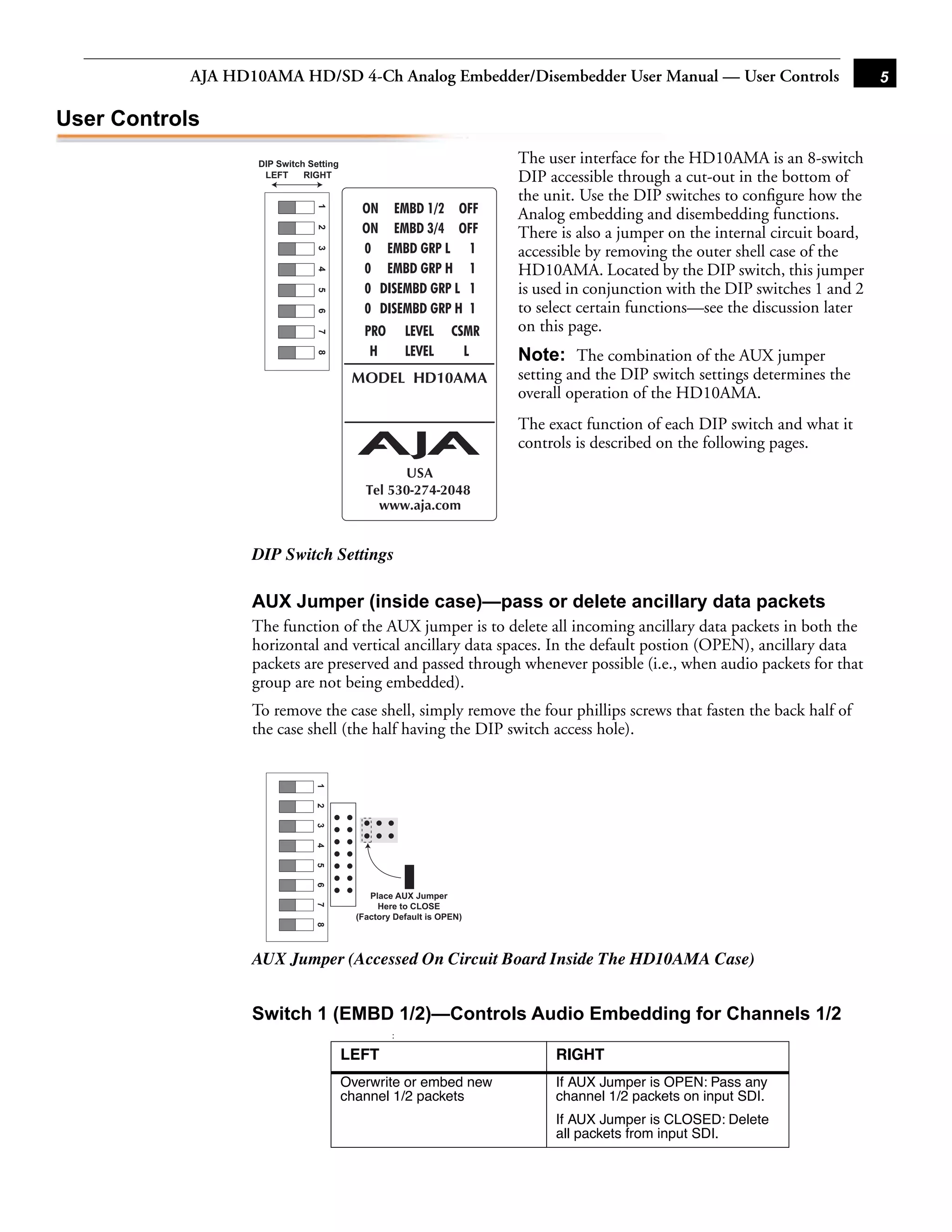 AJA HD10AMA HD/SD 4-Ch Analog Embedder/Disembedder User Manual — User Controls                                     5

User Controls
                    DIP Switch Setting                                 The user interface for the HD10AMA is an 8-switch
                     LEFT     RIGHT                                    DIP accessible through a cut-out in the bottom of
                                                                       the unit. Use the DIP switches to conﬁgure how the




                                 1
                                                                       Analog embedding and disembedding functions.




                                 2
                                                                       There is also a jumper on the internal circuit board,
                                                                       accessible by removing the outer shell case of the


                                 3
                                                                       HD10AMA. Located by the DIP switch, this jumper

                                 4
                                                                       is used in conjunction with the DIP switches 1 and 2
                                 5
                                 6
                                                                       to select certain functions—see the discussion later
                                                                       on this page.
                                 7



                                                                       Note: The combination of the 1 jumper
                                                                                                        AUX
                                 8




                                                                       setting and the DIP switch settings determines the
                                                                       overall operation of the HD10AMA.
                                                                       The exact function of each DIP switch and what it
                                                                       controls is described on the following pages.




                   DIP Switch Settings

                   AUX Jumper (inside case)—pass or delete ancillary data packets
                   The function of the AUX jumper is to delete all incoming ancillary data packets in both the
                   horizontal and vertical ancillary data spaces. In the default postion (OPEN), ancillary data
                   packets are preserved and passed through whenever possible (i.e., when audio packets for that
                   group are not being embedded).
                   To remove the case shell, simply remove the four phillips screws that fasten the back half of
                   the case shell (the half having the DIP switch access hole).
                                1
                                2
                                3
                                4
                                5
                                6




                                              Place AUX Jumper
                                                Here to CLOSE
                                7




                                           (Factory Default is OPEN)
                                8




                   AUX Jumper (Accessed On Circuit Board Inside The HD10AMA Case)


                   Switch 1 (EMBD 1/2)—Controls Audio Embedding for Channels 1/2
                                                   :

                                         LEFT                               RIGHT
                                         Overwrite or embed new             If AUX Jumper is OPEN: Pass any
                                         channel 1/2 packets                channel 1/2 packets on input SDI.
                                                                            If AUX Jumper is CLOSED: Delete
                                                                            all packets from input SDI.
 