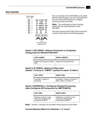 AJA HD10AVA Converter          5

User Controls
                DIP Switch Setting                                  The user interface for the HD10AVA is an 8-switch
                 LEFT     RIGHT
                                                                    DIP accessible through a cut-out in the bottom of
                                                                    the unit. Use the DIP switches to conﬁgure




                            1
                                                                    functions, formats and levels.




                            2
                            3
                                                                    Note: The combination of switch settings


                            4
                                                                    determines the overall operation of the

                            5
                                                                    HD10AVA.
                            6
                            7
                            8                    AUX                The exact purpose of each DIP switch and what it
                                                                    controls is described on the following pages.
                                                                                                       1




                Switch 1 (SD VIDEO)—Selects Component or Composite
                Analog Input for Standard Definition
                                             :


                                     LEFT (COMP)                         RIGHT (CMPST)

                                     Selects SD Component Analog         Selects SD Composite Input
                                     Input


                Switch 2 (S VIDEO)—Selects S-Video Input
                (Switch 1 must be in “CMPST” position to select “S-Video”)
                                             :


                                     LEFT (OFF)                          RIGHT (ON)

                                     Input BNC 1 (Green) is              Input BNC 1 (Green) is S-Video “Y”,
                                     Composite                           BNC 2 (Blue) is S-Video “C”


                Switch 3 (PEDESTAL)—Configures Pedestal Processing
                (Also Configures SD Component for SMPTE/BETA)
                                             :


                                     LEFT (ON)                           RIGHT (OFF)

                                     Pedestal is present in input        Pedestal is not present in input
                                     video; also conﬁgures SD            video; also conﬁgures SD
                                     component for BETA                  component for SMPTE


                Note: Switches 1 through 3 do not affect HD. HD inputs must be YPbPr.

                Format Selection Matrix For Switches 1, 2, 3 and 7
 