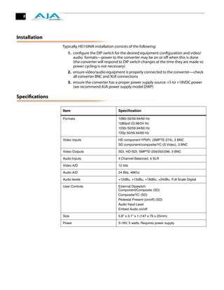 8




Installation
                Typically, HD10AVA installation consists of the following:
                   1. conﬁgure the DIP switch for the desired equipment conﬁguration and video/
                      audio formats—power to the converter may be on or off when this is done
                      (the converter will respond to DIP switch changes at the time they are made so
                      power cycling is not necessary)
                   2. ensure video/audio equipment is properly connected to the converter—check
                      all converter BNC and XLR connections
                   3. ensure the converter has a proper power supply source: +5 to +18VDC power
                      (we recommend AJA power supply model DWP)

Speciﬁcations

                Item                              Speciﬁcation

                Formats                           1080i 50/59.94/60 Hz
                                                  1080psf 23.98/24 Hz
                                                  1035i 50/59.94/60 Hz
                                                  720p 50/59.94/60 Hz

                Video Inputs                      HD component YPbPr, (SMPTE-274), 3 BNC
                                                  SD component/composite/YC (S Video), 3 BNC

                Video Outputs                     SDI, HD-SDI, SMPTE-259/292/296, 3 BNC

                Audio Inputs                      4 Channel Balanced, 4 XLR

                Video A/D                         12 bits

                Audio A/D                         24 Bits, 48Khz

                Audio levels                      +12dBu, +15dBu, +18dBu, +24dBu, Full Scale Digital

                User Controls                     External Dipswitch:
                                                  Component/Composite (SD)
                                                  Composite/YC (SD)
                                                  Pedestal Present (on/off) (SD)
                                                  Audio Input Level
                                                  Embed Audio on/off

                Size                              5.8" x 3.1" x 1 (147 x 79 x 25mm)

                Power                             5-18V, 5 watts. Requires power supply.
 