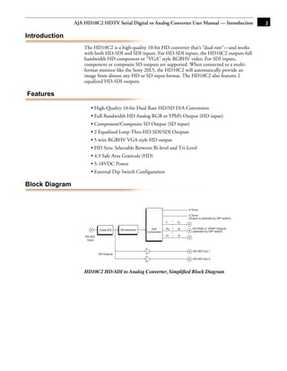 AJA HD10C2 HDTV Serial Digital to Analog Converter User Manual — Introduction                        3

Introduction
                    The HD10C2 is a high-quality 10-bit HD converter that’s “dual-rate”—and works
                    with both HD-SDI and SDI inputs. For HD-SDI inputs, the HD10C2 outputs full
                    bandwidth HD component or “VGA” style RGBHV video. For SDI inputs,
                    component or composite SD outputs are supported. When connected to a multi-
                    format monitor like the Sony 20L5, the HD10C2 will automatically provide an
                    image from almost any HD or SD input format. The HD10C2 also features 2
                    equalized HD-SDI outputs.

Features

                       • High-Quality 10-bit Dual Rate HD/SD D/A Conversion                                1
                       • Full Bandwidth HD Analog RGB or YPbPr Output (HD input)
                       • Component/Composite SD Output (SD input)
                       • 2 Equalized Loop-Thru HD-SDI/SDI Outputs
                       • 5 wire RGBHV VGA style HD output
                       • HD Sync Selectable Between Bi-level and Tri-Level
                       • 4:3 Safe Area Graticule (HD)
                       • 5-18VDC Power
                       • External Dip Switch Configuration

Block Diagram


                                                                                H Drive

                                                                                V Drive
                                                                                (Output is selected by DIP switch)
                                                                       Y    G

                             Cable EQ     De-serializer      D/A       Pb   B      HD RGB or YPbPr Outputs
                                                          Conversion               (selected by DIP switch)
                    HD-SDI                                             Pr   R
                     Input


                                                                                   HD-SDI Out 1
                             DA Outputs
                                                                                   HD-SDI Out 2



                    HD10C2 HD-SDI to Analog Converter, Simpliﬁed Block Diagram
 
