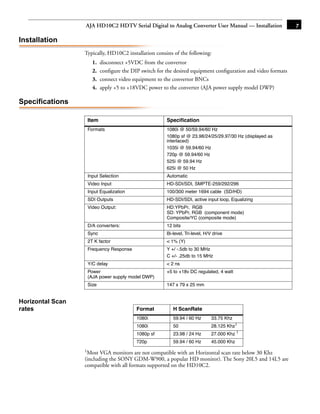 AJA HD10C2 HDTV Serial Digital to Analog Converter User Manual — Installation              7

Installation
                  Typically, HD10C2 installation consists of the following:
                     1.   disconnect +5VDC from the convertor
                     2.   conﬁgure the DIP switch for the desired equipment conﬁguration and video formats
                     3.   connect video equipment to the convertor BNCs
                     4.   apply +5 to +18VDC power to the converter (AJA power supply model DWP)

Specifications

                   Item                               Speciﬁcation                           1
                   Formats                            1080i @ 50/59.94/60 Hz
                                                      1080p sf @ 23.98/24/25/29.97/30 Hz (displayed as
                                                      interlaced)
                                                      1035i @ 59.94/60 Hz
                                                      720p @ 59.94/60 Hz
                                                      525i @ 59.94 Hz
                                                      625i @ 50 Hz
                   Input Selection                    Automatic
                   Video Input                        HD-SDI/SDI, SMPTE-259/292/296
                   Input Equalization                 100/300 meter 1694 cable (SD/HD)
                   SDI Outputs                        HD-SDI/SDI, active input loop, Equalizing
                   Video Output:                      HD:YPbPr, RGB
                                                      SD: YPbPr, RGB (component mode)
                                                      Composite/YC (composite mode)
                   D/A converters:                    12 bits
                   Sync                               Bi-level, Tri-level, H/V drive
                   2T K factor                        < 1% (Y)
                   Frequency Response                 Y +/ -.5db to 30 MHz
                                                      C +/- .25db to 15 MHz
                   Y/C delay                          < 2 ns
                   Power                              +5 to +18v DC regulated, 4 watt
                   (AJA power supply model DWP)
                   Size                               147 x 79 x 25 mm


Horizontal Scan
rates                                    Format          H ScanRate
                                         1080i           59.94 / 60 Hz        33.75 Khz
                                         1080i           50                   28.125 Khz1
                                         1080p sf        23.98 / 24 Hz        27.000 Khz 1
                                         720p            59.94 / 60 Hz        45.000 Khz
                  1Most  VGA monitors are not compatible with an Horizontal scan rate below 30 Khz
                  (including the SONY GDM-W900, a popular HD monitor). The Sony 20L5 and 14L5 are
                  compatible with all formats supported on the HD10C2.
 