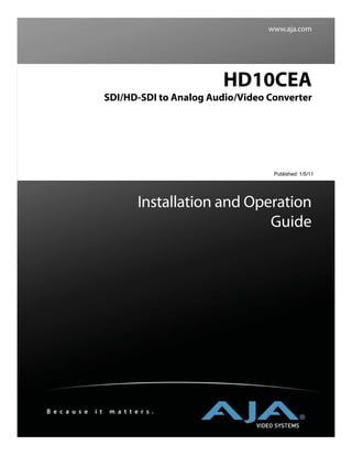 www.aja.com




                                              HD10CEA
                      SDI/HD-SDI to Analog Audio/Video Converter




                                                        Published: 1/5/11




                                Installation and Operation
                                                    Guide




B e c a u s e   i t    m a t t e r s .
 