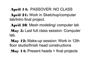 April 14: PASSOVER: NO CLASS
April 21: Work in Sketchup/computer
lab/Intro ﬁnal project.
April 28: Mesh modeling/ computer lab
May 5: Last full class session: Computer
lab.
May 12: Make-up session: Work in 12th
floor studio/finish head constructions
May 14: Present heads + final projects
 