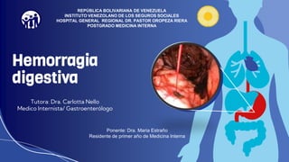 Hemorragia
digestiva
Tutora: Dra. Carlotta Nello
Medico Internista/ Gastroenterólogo
REPÚBLICA BOLIVARIANA DE VENEZUELA
INSTITUTO VENEZOLANO DE LOS SEGUROS SOCIALES
HOSPITAL GENERAL REGIONAL DR. PASTOR OROPEZA RIERA
POSTGRADO MEDICINA INTERNA
Ponente: Dra. Maria Estraño
Residente de primer año de Medicina Interna
 