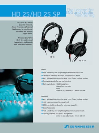 HD 25/HD 25 SP
HD 25
 High sensitivity due to lightweight aluminium voice coils
 Capable of handling very high sound pressure levels
 Very lightweight and comfortable, even if used for long periods
 Rotatable capsule for one-ear listening
 Delivery includes: HD 25 Headphones
1 pair of soft earpads
pouch
Screw-on jack adapter, 3.5 mm to 6.3 mm
HD 25 SP
 Very lightweight and comfortable, even if used for long periods
 High maximum sound pressure level
 60 O nominal impedance for universal capability
 Detachable cable
 High sensitivity due to lightweight aluminium/copper coils
 Delivery includes: HD 25 SP II Headphones
Screw-on jack adapter, 3.5 mm to 6.3 mm
The closed HD 25s are
purpose-designed,
closed dynamic, professional
headphones for monitoring,
recording and outdoor
applications.
The closed, dynamic
HD 25 SPs are the ideal
headphones for DJ use in
high noise environments.
The Legend for
ENG and studio
Monitoring
HD 25
HD 25 SP
 